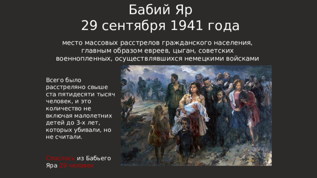 Бабий Яр  29 сентября 1941 года место массовых расстрелов гражданского населения, главным образом евреев, цыган, советских военнопленных, осуществлявшихся немецкими войсками Всего было расстреляно свыше ста пятидесяти тысяч человек, и это количество не включая малолетних детей до 3-х лет, которых убивали, но не считали. Спаслось из Бабьего Яра 29 человек 