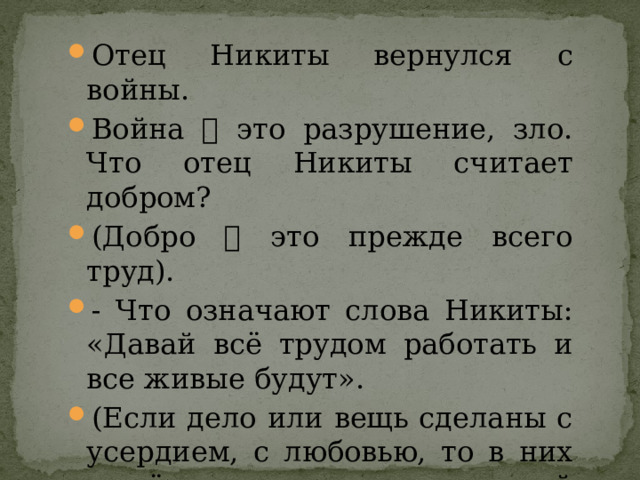 Отец Никиты вернулся с войны. Война  это разрушение, зло. Что отец Никиты считает добром? (Добро  это прежде всего труд). - Что означают слова Никиты: «Давай всё трудом работать и все живые будут». (Если дело или вещь сделаны с усердием, с любовью, то в них живёт душа человека, который вложил в это свой труд). 