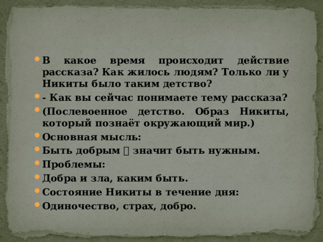 В какое время происходит действие рассказа? Как жилось людям? Только ли у Никиты было таким детство? - Как вы сейчас понимаете тему рассказа? (Послевоенное детство. Образ Никиты, который познаёт окружающий мир.) Основная мысль: Быть добрым  значит быть нужным. Проблемы: Добра и зла, каким быть. Состояние Никиты в течение дня: Одиночество, страх, добро. 