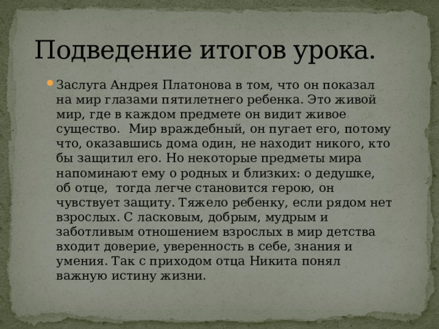   Подведение итогов урока.  Заслуга Андрея Платонова в том, что он показал на мир глазами пятилетнего ребенка. Это живой мир, где в каждом предмете он видит живое существо.  Мир враждебный, он пугает его, потому что, оказавшись дома один, не находит никого, кто бы защитил его. Но некоторые предметы мира напоминают ему о родных и близких: о дедушке, об отце,  тогда легче становится герою, он чувствует защиту. Тяжело ребенку, если рядом нет взрослых. С ласковым, добрым, мудрым и заботливым отношением взрослых в мир детства входит доверие, уверенность в себе, знания и умения. Так с приходом отца Никита понял важную истину жизни. 