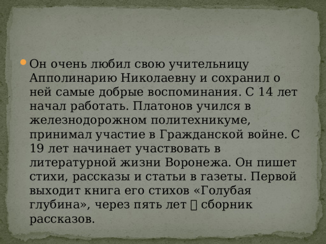 Он очень любил свою учительницу Апполинарию Николаевну и сохранил о ней самые добрые воспоминания. С 14 лет начал работать. Платонов учился в железнодорожном политехникуме, принимал участие в Гражданской войне. С 19 лет начинает участвовать в литературной жизни Воронежа. Он пишет стихи, рассказы и статьи в газеты. Первой выходит книга его стихов «Голубая глубина», через пять лет  сборник рассказов. 