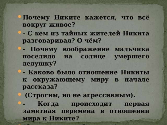 Почему Никите кажется, что всё вокруг живое? - С кем из тайных жителей Никита разговаривал? О чём? - Почему воображение мальчика поселило на солнце умершего дедушку? - Каково было отношение Никиты к окружающему миру в начале рассказа?  (Строгим, но не агрессивным). - Когда происходит первая заметная перемена в отношении мира к Никите? (Сорвал цветок. Зачитать). - Почему мир стал агрессивным? 