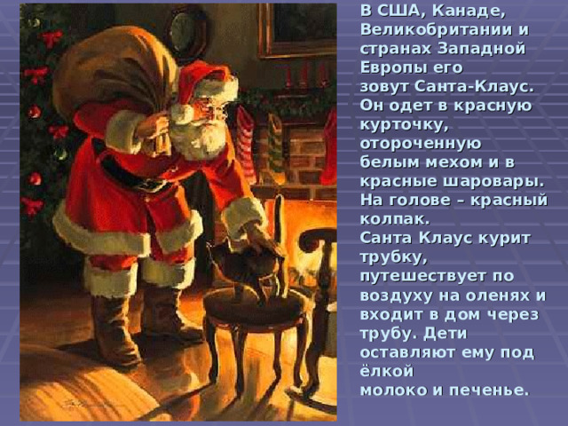 В США, Канаде, Великобритании и странах Западной Европы его  зовут Санта-Клаус. Он одет в красную курточку, отороченную  белым мехом и в красные шаровары. На голове – красный колпак.  Санта Клаус курит трубку, путешествует по воздуху на оленях и  входит в дом через трубу. Дети оставляют ему под ёлкой  молоко и печенье.    