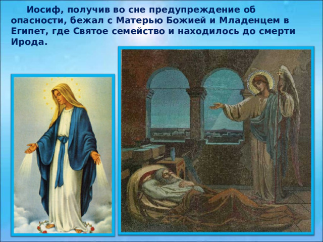  Иосиф, получив во сне предупреждение об опасности, бежал с Матерью Божией и Младенцем в Египет, где Святое семейство и находилось до смерти Ирода.  