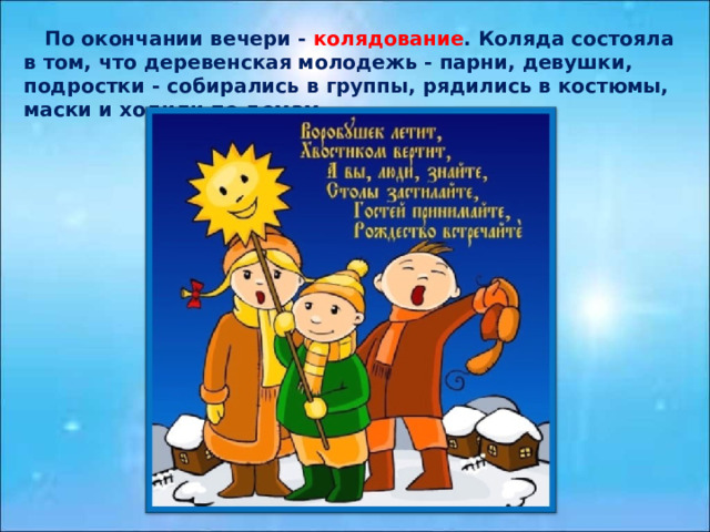  По окончании вечери - колядование . Коляда состояла в том, что деревенская молодежь - парни, девушки, подростки - собирались в группы, рядились в костюмы, маски и ходили по домам. 