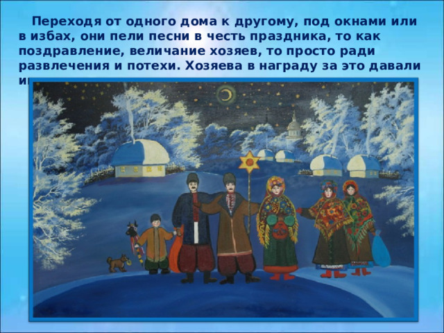  Переходя от одного дома к другому, под окнами или в избах, они пели песни в честь праздника, то как поздравление, величание хозяев, то просто ради развлечения и потехи. Хозяева в награду за это давали им угощенье и деньги.  