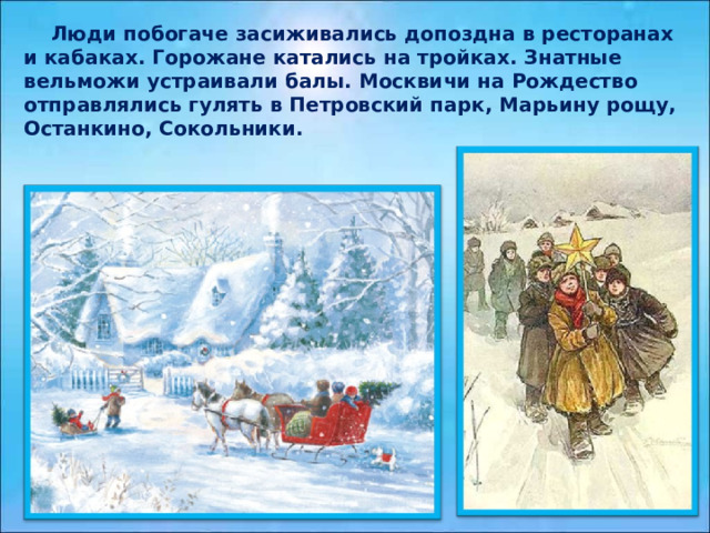  Люди побогаче засиживались допоздна в ресторанах и кабаках. Горожане катались на тройках. Знатные вельможи устраивали балы. Москвичи на Рождество отправлялись гулять в Петровский парк, Марьину рощу, Останкино, Сокольники. 