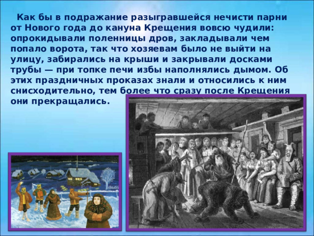  Как бы в подражание разыгравшейся нечисти парни от Нового года до кануна Крещения вовсю чудили: опрокидывали поленницы дров, закладывали чем попало ворота, так что хозяевам было не выйти на улицу, забирались на крыши и закрывали досками трубы — при топке печи избы наполнялись дымом. Об этих праздничных проказах знали и относились к ним снисходительно, тем более что сразу после Крещения они прекращались. 