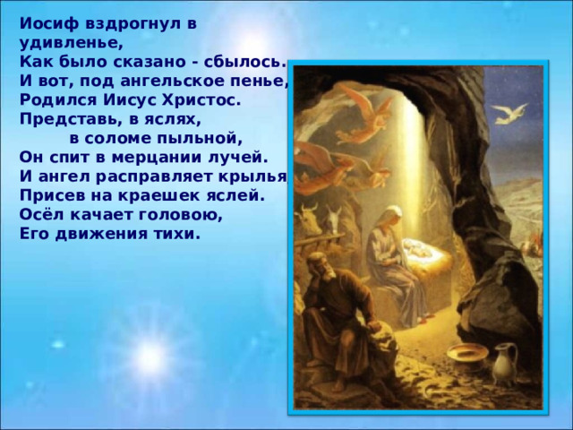 Иосиф вздрогнул в удивленье, Как было сказано - сбылось. И вот, под ангельское пенье, Родился Иисус Христос. Представь, в яслях,  в соломе пыльной, Он спит в мерцании лучей. И ангел расправляет крылья, Присев на краешек яслей. Осёл качает головою, Его движения тихи.  