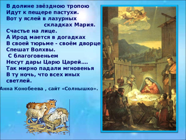 В долине звёздною тропою Идут к пещере пастухи. Вот у яслей в лазурных  складках Мария. Счастье на лице. А Ирод мается в догадках В своей тюрьме - своём дворце. Спешат Волхвы.  С благоговеньем Несут дары Царю Царей.… Так мирно падали мгновенья В ту ночь, что всех иных светлей.  Анна Конобеева , сайт «Солнышко». 