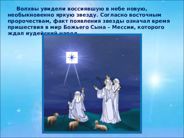  Волхвы увидели воссиявшую в небе новую, необыкновенно яркую звезду. Согласно восточным пророчествам, факт появления звезды означал время пришествия в мир Божьего Сына – Мессии, которого ждал иудейский народ. 