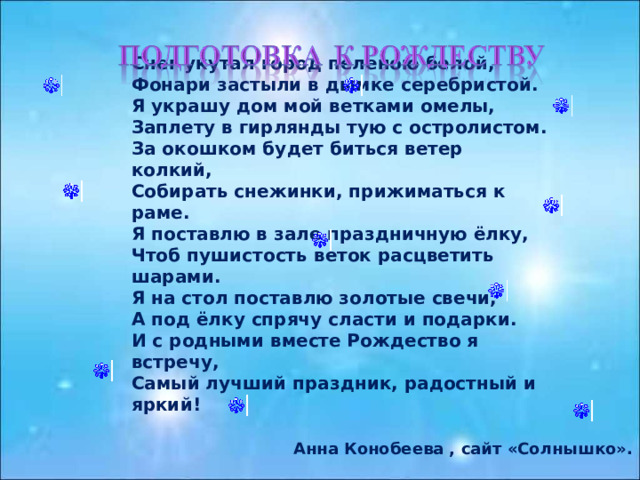 Снег укутал город пеленою белой, Фонари застыли в дымке серебристой. Я украшу дом мой ветками омелы, Заплету в гирлянды тую с остролистом. За окошком будет биться ветер колкий, Собирать снежинки, прижиматься к раме. Я поставлю в зале праздничную ёлку, Чтоб пушистость веток расцветить шарами. Я на стол поставлю золотые свечи, А под ёлку спрячу сласти и подарки. И с родными вместе Рождество я встречу, Самый лучший праздник, радостный и яркий!  Анна Конобеева , сайт «Солнышко». 