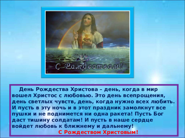  День Рождества Христова – день, когда в мир вошел Христос с любовью. Это день всепрощения, день светлых чувств, день, когда нужно всех любить. И пусть в эту ночь и в этот праздник замолкнут все пушки и не поднимется ни одна ракета! Пусть Бог даст тишину солдатам! И пусть в наше сердце войдет любовь к ближнему и дальнему!  С Рождеством Христовым! 