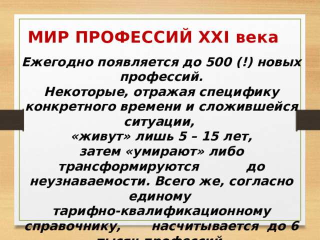 МИР ПРОФЕССИЙ XXI века Ежегодно появляется до 500 (!) новых профессий. Некоторые, отражая специфику конкретного времени и сложившейся ситуации, «живут» лишь 5 – 15 лет, затем «умирают» либо трансформируются до неузнаваемости. Всего же, согласно единому тарифно-квалификационному справочнику, насчитывается до 6 тысяч профессий.  Выбрать нелегко!  Вот несколько новейших и самых перспективных .  