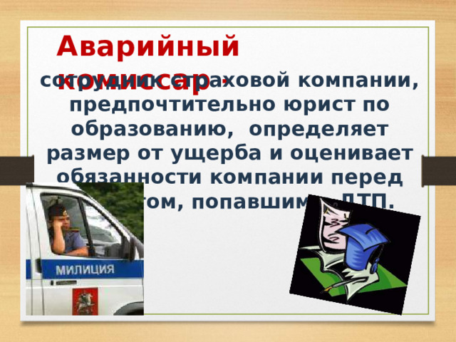 Аварийный комиссар - сотрудник страховой компании, предпочтительно юрист по образованию, определяет размер от ущерба и оценивает обязанности компании перед клиентом, попавшим в ДТП. 