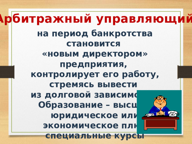 Арбитражный управляющий - на период банкротства становится «новым директором» предприятия, контролирует его работу, стремясь вывести из долговой зависимости. Образование – высшее юридическое или экономическое плюс специальные курсы подготовки. 