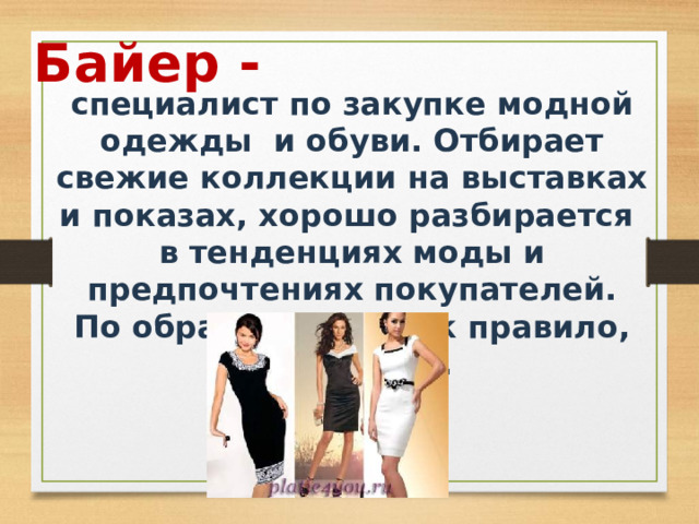 Байер - специалист по закупке модной одежды и обуви. Отбирает свежие коллекции на выставках и показах, хорошо разбирается в тенденциях моды и предпочтениях покупателей. По образованию, как правило, товаровед. 