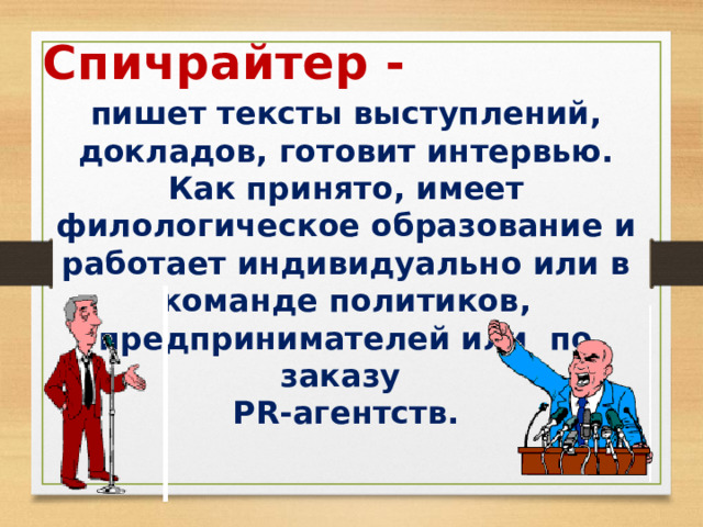 Спичрайтер - пишет тексты выступлений, докладов, готовит интервью. Как принято, имеет филологическое образование и работает индивидуально или в команде политиков, предпринимателей или по заказу PR-агентств. 