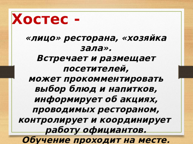 Хостес - «лицо» ресторана, «хозяйка зала». Встречает и размещает посетителей, может прокомментировать выбор блюд и напитков, информирует об акциях, проводимых рестораном, контролирует и координирует работу официантов. Обучение проходит на месте. 