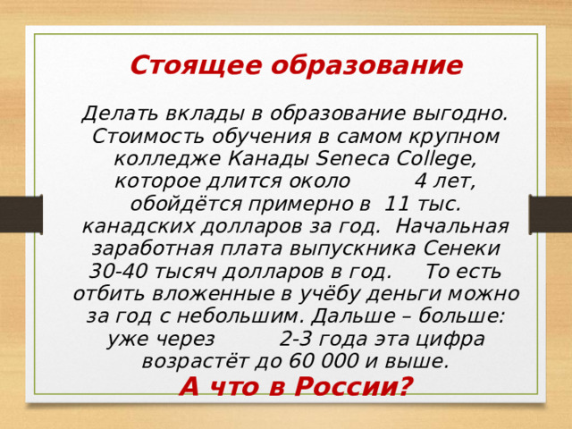 Стоящее образование  Делать вклады в образование выгодно. Стоимость обучения в самом крупном колледже Канады Seneca College, которое длится около 4 лет, обойдётся примерно в 11 тыс. канадских долларов за год. Начальная заработная плата выпускника Сенеки 30-40 тысяч долларов в год. То есть отбить вложенные в учёбу деньги можно за год с небольшим. Дальше – больше: уже через 2-3 года эта цифра возрастёт до 60 000 и выше. А что в России? 