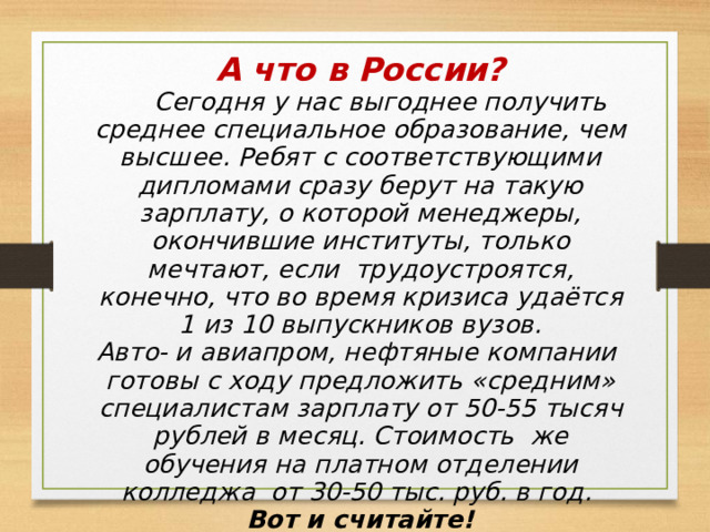 А что в России?  Сегодня у нас выгоднее получить среднее специальное образование, чем высшее. Ребят с соответствующими дипломами сразу берут на такую зарплату, о которой менеджеры, окончившие институты, только мечтают, если трудоустроятся, конечно, что во время кризиса удаётся 1 из 10 выпускников вузов. Авто- и авиапром, нефтяные компании готовы с ходу предложить «средним» специалистам зарплату от 50-55 тысяч рублей в месяц. Стоимость же обучения на платном отделении колледжа от 30-50 тыс. руб. в год. Вот и считайте! 