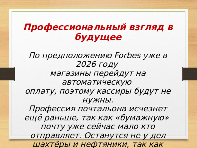 Профессиональный взгляд в будущее  По предположению Forbes уже в 2026 году магазины перейдут на автоматическую оплату, поэтому кассиры будут не нужны. Профессия почтальона исчезнет ещё раньше, так как «бумажную» почту уже сейчас мало кто отправляет. Останутся не у дел шахтёры и нефтяники, так как перейдут на энергию солнца и ветра. 