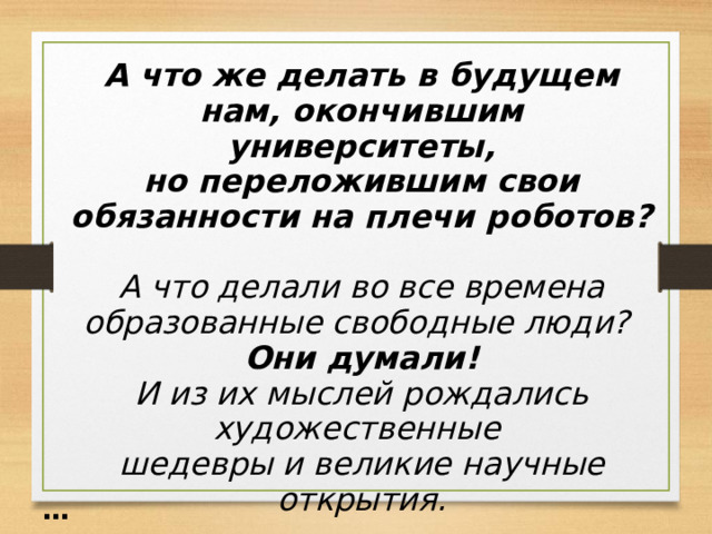 А что же делать в будущем нам, окончившим университеты,  но переложившим свои обязанности на плечи роботов?  А что делали во все времена образованные свободные люди? Они думали! И из их мыслей рождались художественные шедевры и великие научные открытия.  … 