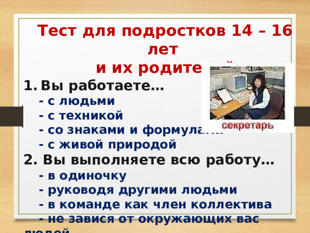 Тест для подростков 14 – 16 лет и их родителей Вы работаете…  - с людьми  - с техникой  - со знаками и формулами  - с живой природой 2. Вы выполняете всю работу…  - в одиночку  - руководя другими людьми  - в команде как член коллектива  - не завися от окружающих вас людей 