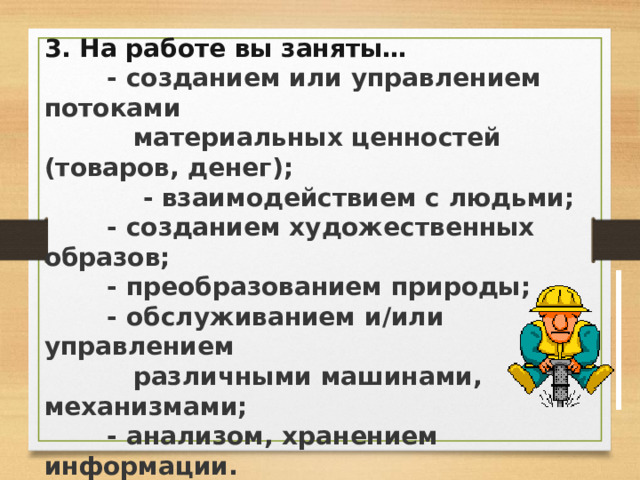 3. На работе вы заняты…   - созданием или управлением потоками    материальных ценностей (товаров, денег);     - взаимодействием с людьми;   - созданием художественных образов;   - преобразованием природы;   - обслуживанием и/или управлением    различными машинами, механизмами;   - анализом, хранением информации. 4. Вы трудитесь…  - в помещении;  - на открытом воздухе;  - в экстремальных условиях;  - в постоянно изменяющихся условиях. 