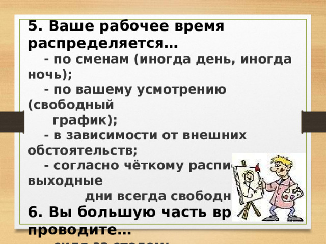 5. Ваше рабочее время распределяется…  - по сменам (иногда день, иногда ночь);  - по вашему усмотрению (свободный   график);  - в зависимости от внешних обстоятельств;  - согласно чёткому расписанию, выходные  дни всегда свободны. 6. Вы большую часть времени проводите…  - сидя за столом;  - в транспорте;  - стоя;  - двигаясь;  - возможны любые варианты.  