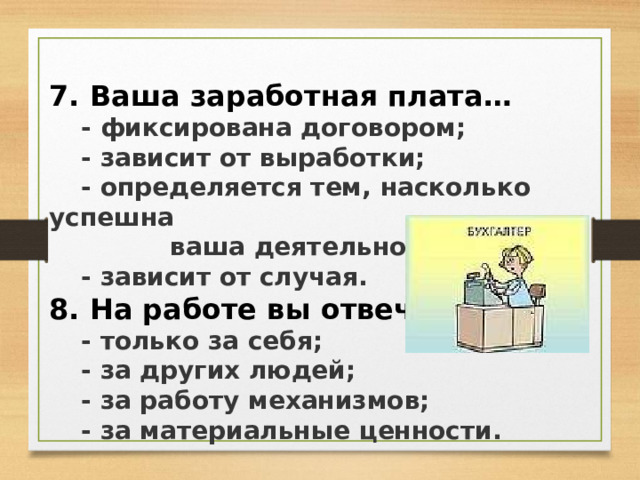 7. Ваша заработная плата…  - фиксирована договором;  - зависит от выработки;  - определяется тем, насколько успешна  ваша деятельность;  - зависит от случая. 8. На работе вы отвечаете…  - только за себя;  - за других людей;  - за работу механизмов;  - за материальные ценности.  