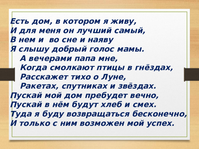 Есть дом, в котором я живу, И для меня он лучший самый, В нем и во сне и наяву Я слышу добрый голос мамы.  А вечерами папа мне,  Когда смолкают птицы в гнёздах,  Расскажет тихо о Луне,  Ракетах, спутниках и звёздах. Пускай мой дом пребудет вечно, Пускай в нём будут хлеб и смех. Туда я буду возвращаться бесконечно, И только с ним возможен мой успех. 