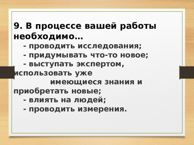 9. В процессе вашей работы необходимо…  - проводить исследования;  - придумывать что-то новое;  - выступать экспертом, использовать уже  имеющиеся знания и приобретать новые;  - влиять на людей;  - проводить измерения. 