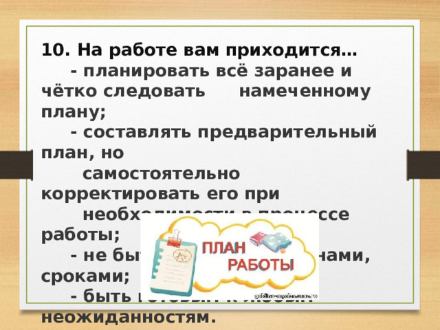 10. На работе вам приходится…  - планировать всё заранее и чётко следовать  намеченному плану;  - составлять предварительный план, но  самостоятельно корректировать его при  необходимости в процессе работы;  - не быть связанным планами, сроками;  - быть готовым к любым неожиданностям. 