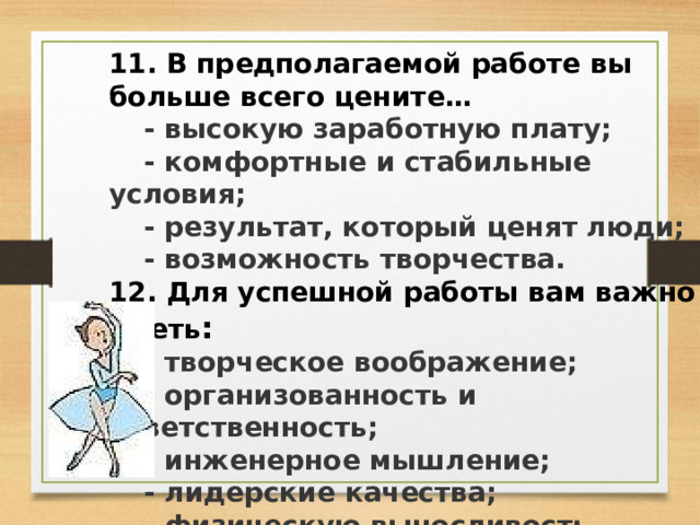 11. В предполагаемой работе вы больше всего цените…  - высокую заработную плату;  - комфортные и стабильные условия;  - результат, который ценят люди;  - возможность творчества. 12. Для успешной работы вам важно иметь :  - творческое воображение;  - организованность и ответственность;  - инженерное мышление;  - лидерские качества;  - физическую выносливость. 