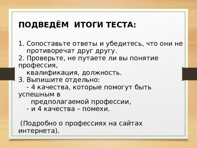 ПОДВЕДЁМ ИТОГИ ТЕСТА: 1. Сопоставьте ответы и убедитесь, что они не  противоречат друг другу. 2. Проверьте, не путаете ли вы понятие профессия,  квалификация, должность. 3. Выпишите отдельно:  - 4 качества, которые помогут быть успешным в  предполагаемой профессии,  - и 4 качества – помехи.  (Подробно о профессиях на сайтах интернета). 