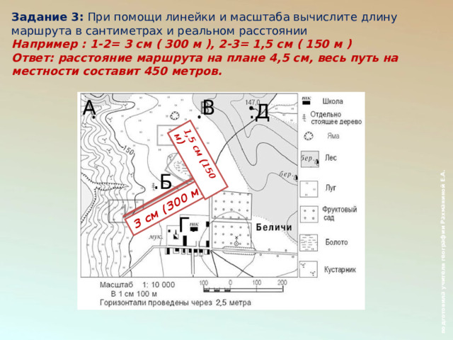  подготовила учителя географии Рахманиной Е.А. 3 см (300 м) 1,5 см (150 м) Задание 3:  При помощи линейки и масштаба вычислите длину маршрута в сантиметрах и реальном расстоянии Например : 1-2= 3 см ( 300 м ), 2-3= 1,5 см ( 150 м ) Ответ: расстояние маршрута на плане 4,5 см, весь путь на местности составит 450 метров.  А  В .Д .Б Г. Б  