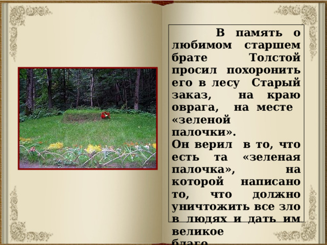 В память о любимом старшем брате Толстой просил похоронить его в лесу Старый заказ, на краю оврага, на месте «зеленой палочки». Он верил в то, что есть та «зеленая палочка», на которой написано то, что должно уничтожить все зло в людях и дать им великое благо.  