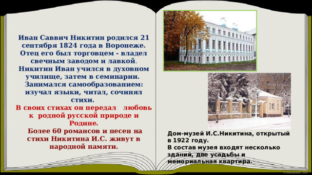 Иван Саввич Никитин родился 21 сентября 1824 года в Воронеже. Отец его был торговцем - владел свечным заводом и лавкой . Никитин Иван учился в духовном училище, затем в семинарии.  Занимался самообразованием: изучал языки, читал, сочинял стихи. В своих стихах он передал любовь к родной русской природе и Родине.  Более 60 романсов и песен на стихи Никитина И.С. живут в народной памяти.   Дом-музей И.С.Никитина, открытый в 1922 году. В состав музея входят несколько зданий, две усадьбы и мемориальная квартира. 