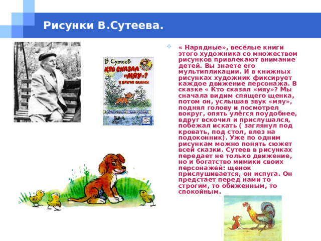 Рисунки В.Сутеева. « Нарядные», весёлые книги этого художника со множеством рисунков привлекают внимание детей. Вы знаете его мультипликации. И в книжных рисунках художник фиксирует каждое движение персонажа. В сказке « Кто сказал «мяу»? Мы сначала видим спящего щенка, потом он, услышав звук «мяу», поднял голову и посмотрел вокруг, опять улёгся поудобнее, вдруг вскочил и прислушался, побежал искать ( заглянул под кровать, под стол, влез на подоконник). Уже по одним рисункам можно понять сюжет всей сказки. Сутеев в рисунках передает не только движение, но и богатство мимики своих персонажей: щенок прислушивается, он испуга. Он предстает перед нами то строгим, то обиженным, то спокойным. 