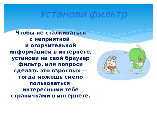  Установи фильтр Чтобы не сталкиваться с неприятной и огорчительной информацией в интернете, установи на свой браузер фильтр, или попроси сделать это взрослых — тогда можешь смело пользоваться интересными тебе страничками в интернете. 