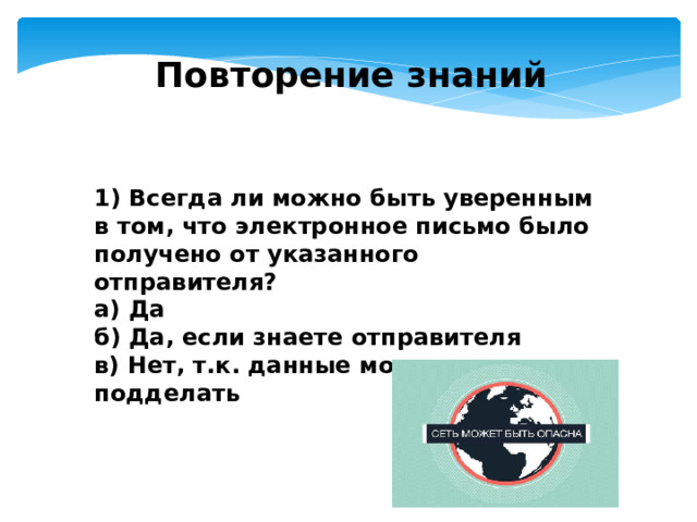 Повторение знаний 1) Всегда ли можно быть уверенным в том, что электронное письмо было получено от указанного отправителя? а) Да б) Да, если знаете отправителя в) Нет, т.к. данные можно легко подделать  