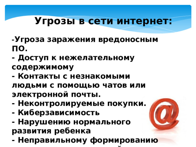 Угрозы в сети интернет: - Угроза заражения вредоносным ПО. - Доступ к нежелательному содержимому - Контакты с незнакомыми людьми с помощью чатов или электронной почты. - Неконтролируемые покупки. - Киберзависимость - Нарушению нормального развития ребенка - Неправильному формированию нравственных ценностей   