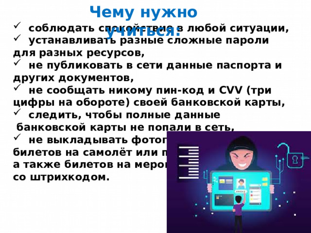 Чему нужно учиться:  соблюдать спокойствие в любой ситуации,  устанавливать разные сложные пароли для разных ресурсов,  не публиковать в сети данные паспорта и других документов,  не сообщать никому пин-код и CVV (три цифры на обороте) своей банковской карты,  следить, чтобы полные данные  банковской карты не попали в сеть,  не выкладывать фотографии билетов на самолёт или поезд, а также билетов на мероприятия со штрихкодом. 