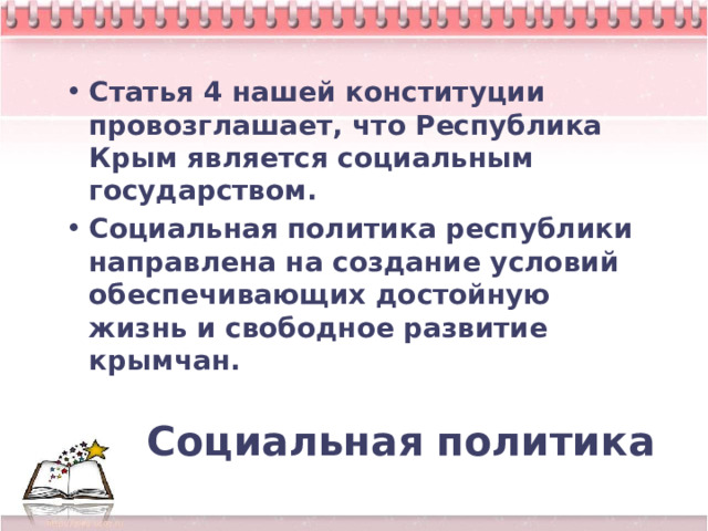 Статья 4 нашей конституции провозглашает, что Республика Крым является социальным государством. Социальная политика республики направлена на создание условий обеспечивающих достойную жизнь и свободное развитие крымчан. Социальная  политика 