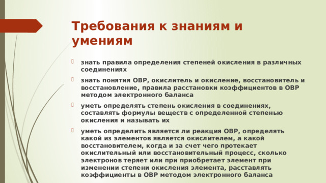 Требования к знаниям и умениям знать правила определения степеней окисления в различных соединениях знать понятия ОВР, окислитель и окисление, восстановитель и восстановление, правила расстановки коэффициентов в ОВР методом электронного баланса уметь определять степень окисления в соединениях, составлять формулы веществ с определенной степенью окисления и называть их уметь определить является ли реакция ОВР, определять какой из элементов является окислителем, а какой восстановителем, когда и за счет чего протекает окислительный или восстановительный процесс, сколько электронов теряет или при приобретает элемент при изменении степени окисления элемента, расставлять коэффициенты в ОВР методом электронного баланса 