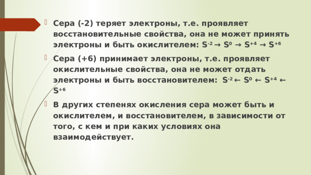 Сера (-2) теряет электроны, т.е. проявляет восстановительные свойства, она не может принять электроны и быть окислителем: S -2 → S 0 → S +4 → S +6 Сера (+6) принимает электроны, т.е. проявляет окислительные свойства, она не может отдать электроны и быть восстановителем:  S -2 ← S 0 ← S +4 ← S +6 В других степенях окисления сера может быть и окислителем, и восстановителем, в зависимости от того, с кем и при каких условиях она взаимодействует.    