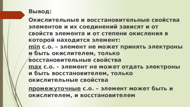 Вывод: Окислительные и восстановительные свойства элементов и их соединений зависят и от свойств элемента и от степени окисления в которой находится элемент:  min с.о. – элемент не может принять электроны и быть окислителем, только восстановительные свойства  max с.о. -  элемент не может отдать электроны и быть восстановителем, только окислительные свойства промежуточные с.о. – элемент может быть и окислителем, и восстановителем 