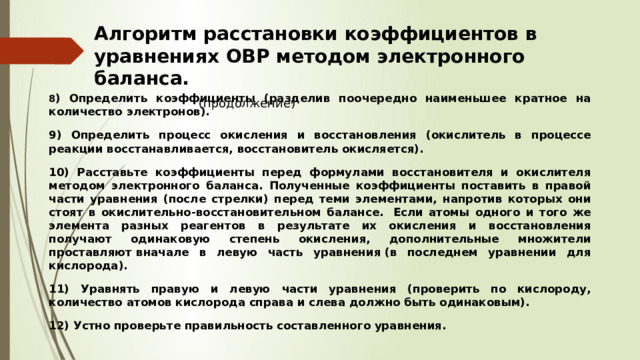 Алгоритм расстановки коэффициентов в уравнениях ОВР методом электронного баланса.   (продолжение) 8 ) Определить коэффициенты (разделив поочередно наименьшее кратное на количество электронов). 9) Определить процесс окисления и восстановления (окислитель в процессе реакции восстанавливается, восстановитель окисляется). 10) Расставьте коэффициенты перед формулами восстановителя и окислителя методом электронного баланса. Полученные коэффициенты поставить в правой части уравнения (после стрелки) перед теми элементами, напротив которых они стоят в окислительно-восстановительном балансе.  Если атомы одного и того же элемента разных реагентов в результате их окисления и восстановления получают одинаковую степень окисления, дополнительные множители проставляют вначале в левую часть уравнения (в последнем уравнении для кислорода). 11) Уравнять правую и левую части уравнения (проверить по кислороду, количество атомов кислорода справа и слева должно быть одинаковым). 12) Устно проверьте правильность составленного уравнения. 