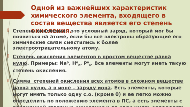 Одной из важнейших характеристик химического элемента, входящего в состав вещества является его степень окисления. Степень окисления - это условный заряд, который мог бы появиться на атоме, если бы все электроны образующие его химические связи сместились к более электроотрицательному атому. Степень окисления элементов в простом веществе равна нулю . Примеры: Na 0 , H 0 2 , P 0 4 . Все элементы могут иметь такую степень окисления. Сумма степеней окисления всех атомов в сложном веществе равна нулю, а в ионе – заряду иона . Есть элементы, которые могут иметь только одну с.о. (кроме 0) и ее легко можно определить по положению элемента в ПС, а есть элементы с переменной степенью окисления и ее надо уметь определять по формуле вещества. 